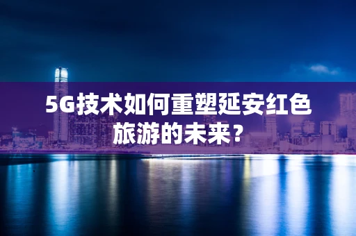 5G技术如何重塑延安红色旅游的未来？