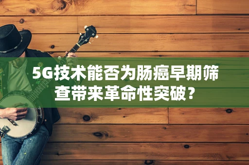 5G技术能否为肠癌早期筛查带来革命性突破？