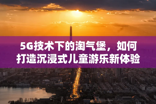5G技术下的淘气堡，如何打造沉浸式儿童游乐新体验？