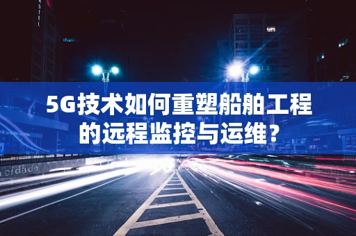 5G技术如何重塑船舶工程的远程监控与运维？
