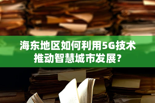 海东地区如何利用5G技术推动智慧城市发展？