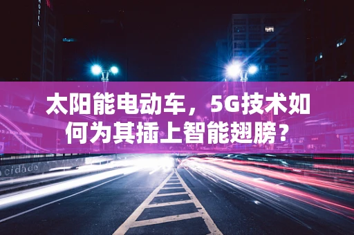 太阳能电动车，5G技术如何为其插上智能翅膀？