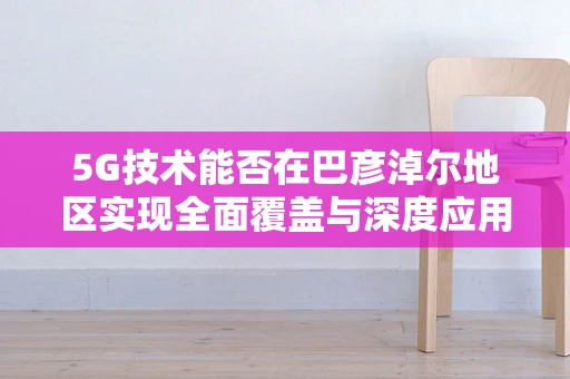 5G技术能否在巴彦淖尔地区实现全面覆盖与深度应用？