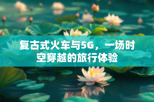 复古式火车与5G，一场时空穿越的旅行体验