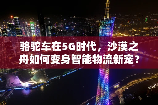 骆驼车在5G时代，沙漠之舟如何变身智能物流新宠？