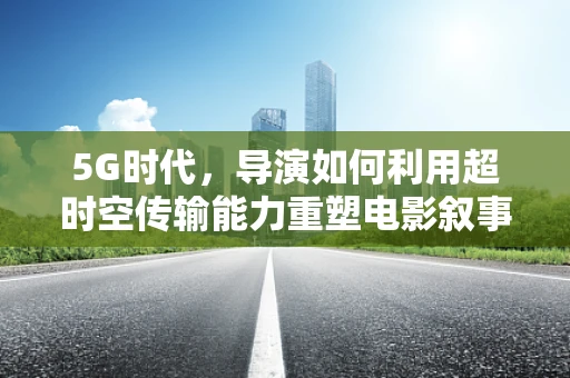 5G时代，导演如何利用超时空传输能力重塑电影叙事？