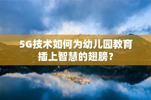 5G技术如何为幼儿园教育插上智慧的翅膀？