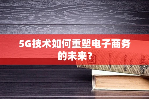 5G技术如何重塑电子商务的未来？