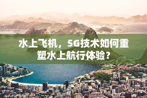水上飞机，5G技术如何重塑水上航行体验？