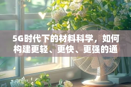 5G时代下的材料科学，如何构建更轻、更快、更强的通信基础设施？