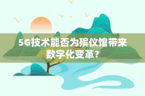 5G技术能否为殡仪馆带来数字化变革？
