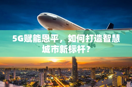 5G赋能恩平，如何打造智慧城市新标杆？