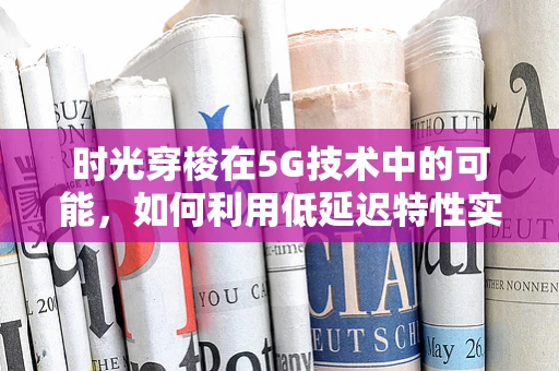 时光穿梭在5G技术中的可能，如何利用低延迟特性实现历史场景的虚拟重现？