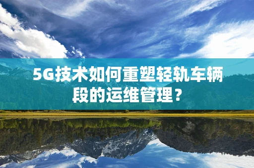 5G技术如何重塑轻轨车辆段的运维管理？