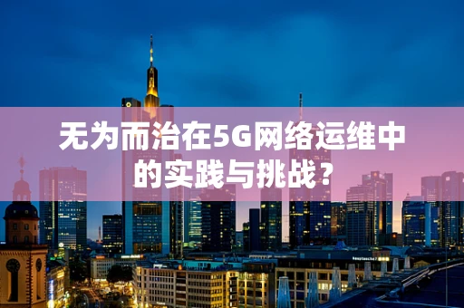 无为而治在5G网络运维中的实践与挑战？
