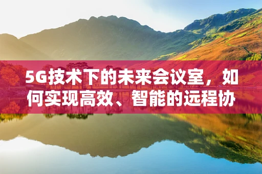 5G技术下的未来会议室，如何实现高效、智能的远程协作？
