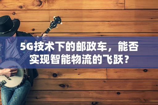 5G技术下的邮政车，能否实现智能物流的飞跃？