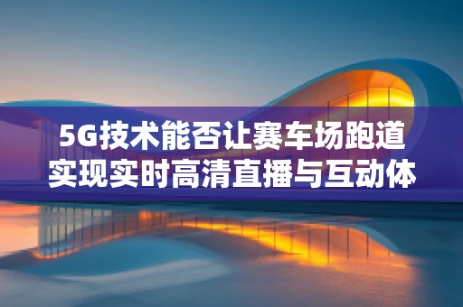 5G技术能否让赛车场跑道实现实时高清直播与互动体验？
