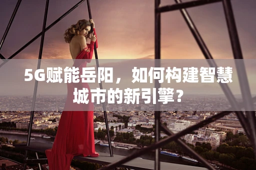5G赋能岳阳，如何构建智慧城市的新引擎？