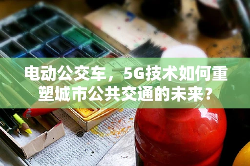 电动公交车，5G技术如何重塑城市公共交通的未来？