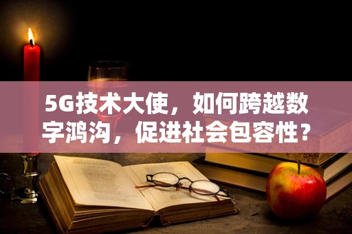5G技术大使，如何跨越数字鸿沟，促进社会包容性？