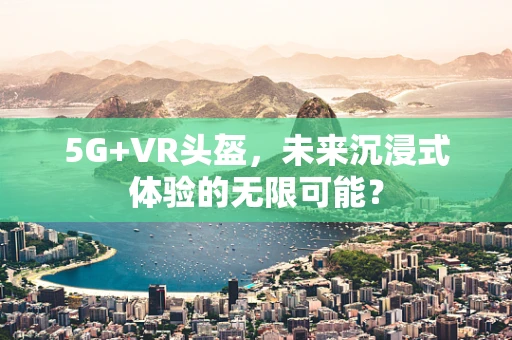 5G+VR头盔，未来沉浸式体验的无限可能？