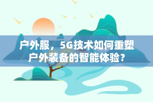户外服，5G技术如何重塑户外装备的智能体验？