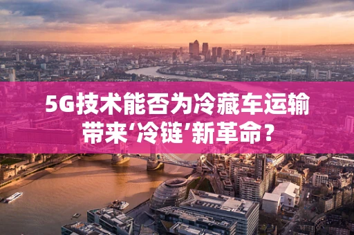 5G技术能否为冷藏车运输带来‘冷链’新革命？