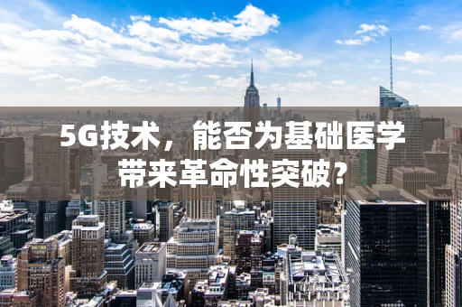 5G技术，能否为基础医学带来革命性突破？