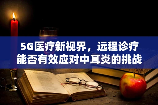 5G医疗新视界，远程诊疗能否有效应对中耳炎的挑战？