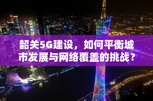 韶关5G建设，如何平衡城市发展与网络覆盖的挑战？