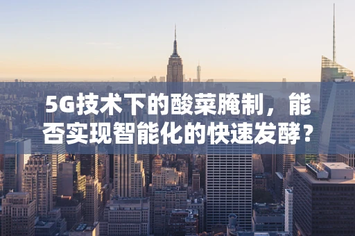 5G技术下的酸菜腌制，能否实现智能化的快速发酵？
