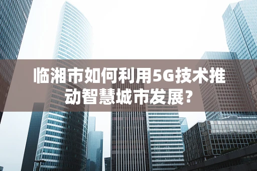 临湘市如何利用5G技术推动智慧城市发展？
