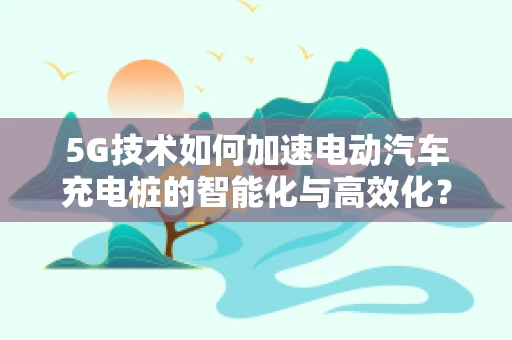 5G技术如何加速电动汽车充电桩的智能化与高效化？