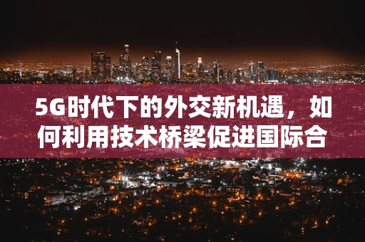 5G时代下的外交新机遇，如何利用技术桥梁促进国际合作？