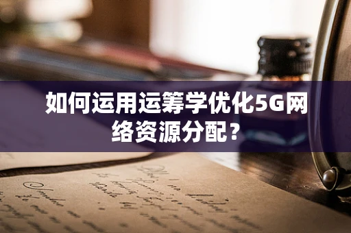如何运用运筹学优化5G网络资源分配？