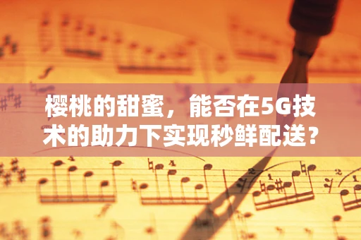 樱桃的甜蜜，能否在5G技术的助力下实现秒鲜配送？