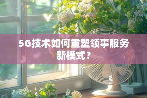 5G技术如何重塑领事服务新模式？