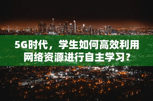 5G时代，学生如何高效利用网络资源进行自主学习？