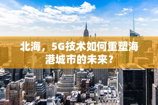 北海，5G技术如何重塑海港城市的未来？