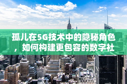 孤儿在5G技术中的隐秘角色，如何构建更包容的数字社会？