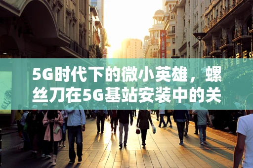 5G时代下的微小英雄，螺丝刀在5G基站安装中的关键作用？