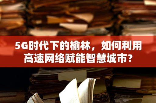 5G时代下的榆林，如何利用高速网络赋能智慧城市？
