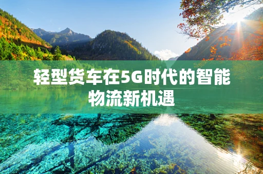 轻型货车在5G时代的智能物流新机遇