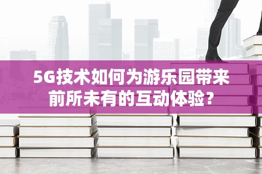 5G技术如何为游乐园带来前所未有的互动体验？