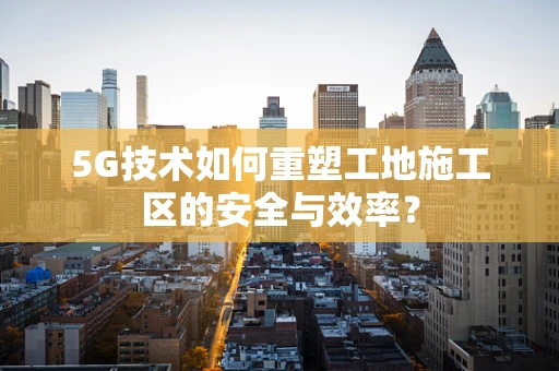 5G技术如何重塑工地施工区的安全与效率？