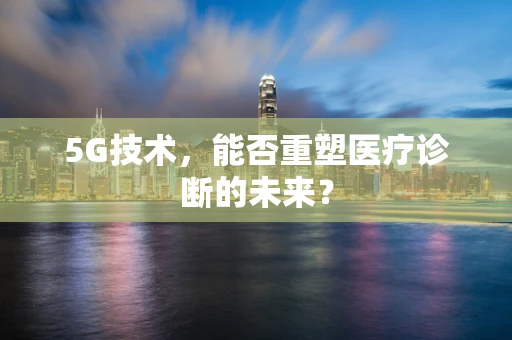 5G技术，能否重塑医疗诊断的未来？