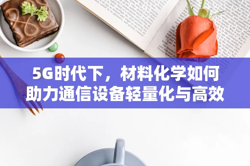5G时代下，材料化学如何助力通信设备轻量化与高效能？