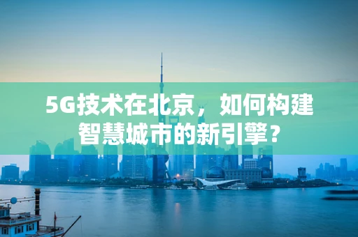 5G技术在北京，如何构建智慧城市的新引擎？