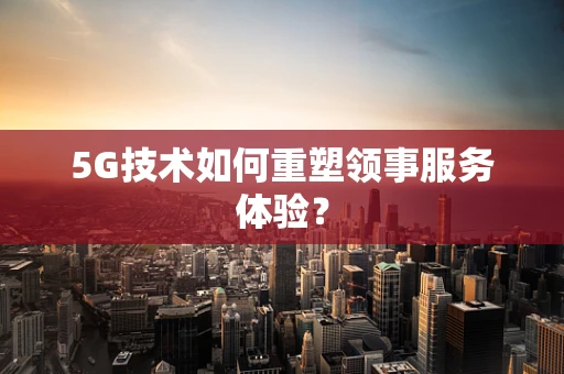 5G技术如何重塑领事服务体验？